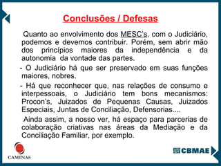 Conclusões / Defesas Quanto ao envolvimento dos  MESC’s , com o Judiciário, podemos e devemos contribuir. Porém, sem abrir mão dos princípios maiores da independência e da autonomia  da vontade das partes. - O Judiciário há que ser preservado em suas funções maiores, nobres. - Há que reconhecer que, nas relações de consumo e interpessoais, o Judiciário tem bons mecanismos: Procon’s, Juizados de Pequenas Causas, Juizados Especiais, Juntas de Conciliação, Defensorias.... Ainda assim, a nosso ver, há espaço para parcerias de colaboração criativas nas áreas da Mediação e da Conciliação Familiar, por exemplo. 