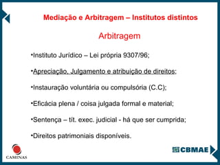 Mediação e Arbitragem – Institutos distintos Arbitragem Instituto Jurídico – Lei própria 9307/96;  Apreciação, Julgamento e atribuição de direitos ; Instauração voluntária ou compulsória (C.C); Eficácia plena / coisa julgada formal e material; Sentença – tít. exec. judicial - há que ser cumprida; Direitos patrimoniais disponíveis. 