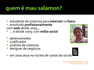estudante de sistemas para  internet  na  faacs envolvido  profissionalmente  com  web  desde 2003... ... e desde 2005 com  mídia social desenvolvedor codificador analista de sistemas designer de negócios em 2010 atua no núcleo de caxias do sul da  http://mauriciosalamon.com.br http://grupofdd.com.br 