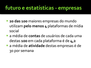 20 das 100  maiores empresas do mundo utilizam  pelo menos 4  plataformas de mídia social a média de  contas  de usuários de cada uma destas  100  em cada plataforma é de  4,2 a média de  atividade  destas empresas é de 30 por semana 