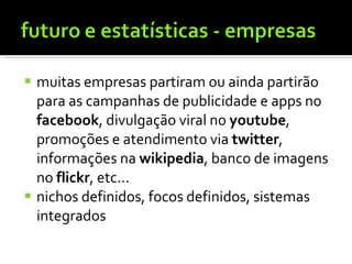 muitas empresas partiram ou ainda partirão para as campanhas de publicidade e apps no  facebook , divulgação viral no  youtube , promoções e atendimento via  twitter , informações na  wikipedia , banco de imagens no  flickr , etc... nichos definidos, focos definidos, sistemas integrados 