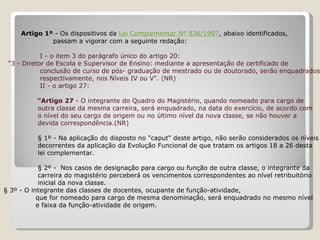   Artigo 1º  - Os dispositivos da  Lei Complementar Nº 836/1997 , abaixo identificados,  passam a vigorar com a seguinte redação:   I - o item 3 do parágrafo único do artigo 20:   "3 - Diretor de Escola e Supervisor de Ensino: mediante a apresentação de certificado de  conclusão de curso de pós- graduação de mestrado ou de doutorado, serão enquadrados, respectivamente, nos Níveis IV ou V". (NR) II - o artigo 27: "Artigo 27  - O integrante do Quadro do Magistério, quando nomeado para cargo de  outra classe da mesma carreira, será enquadrado, na data do exercício, de acordo com  o nível do seu cargo de origem ou no último nível da nova classe, se não houver a  devida correspondência.(NR)   § 1º - Na aplicação do disposto no "caput" deste artigo, não serão considerados os níveis decorrentes da aplicação da Evolução Funcional de que tratam os artigos 18 a 26 desta lei complementar. § 2º -  Nos casos de designação para cargo ou função de outra classe, o integrante da  carreira do magistério perceberá os vencimentos correspondentes ao nível retribuitório  inicial da nova classe.   § 3º - O integrante das classes de docentes, ocupante de função-atividade,  que for nomeado para cargo de mesma denominação, será enquadrado no mesmo nível  e faixa da função-atividade de origem.   