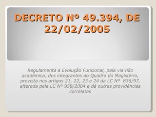 DECRETO Nº 49.394, DE 22/02/2005 Regulamenta a Evolução Funcional, pela via não acadêmica, dos integrantes do Quadro do Magistério, prevista nos artigos 21, 22, 23 e 24 da LC Nº  836/97, alterada pela LC Nº 958/2004 e dá outras providências correlatas 