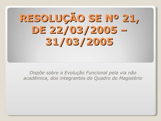 RESOLUÇÃO SE Nº 21, DE 22/03/2005 – 31/03/2005 Dispõe sobre a Evolução Funcional pela via não acadêmica, dos integrantes do Quadro do Magistério 