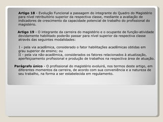 Artigo 18  - Evolução Funcional a passagem do integrante do Quadro do Magistério  para nível retribuitório superior da respectiva classe, mediante a avaliação de  indicadores de crescimento da capacidade potencial de trabalho do profissional do  magistério.   Artigo 19  - O integrante da carreira do magistério e o ocupante de função-atividade  devidamente habilitado poderão passar para nível superior da respectiva classe  através das seguintes modalidades:   I - pela via acadêmica, considerado o fator habilitações acadêmicas obtidas em  grau superior de ensino; ou II - pela via não-acadêmica, considerados os fatores relacionados à atualização,  aperfeiçoamento profissional e produção de trabalhos na respectiva área de atuação.   Parágrafo único  - O profissional do magistério evoluirá, nos termos deste artigo, em  diferentes momentos da carreira, de acordo com sua conveniência e a natureza de  seu trabalho, na forma a ser estabelecida em regulamento. 