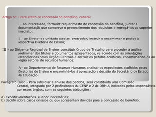         Artigo 5º - Para efeito de concessão do benefício, caberá:   I - ao interessado, formular requerimento de concessão do benefício, juntar a  documentação que comprove o preenchimento dos requisitos e entregá-los ao superior  imediato; II - ao Diretor da unidade escolar, protocolar, instruir e encaminhar o pedido à  respectiva Diretoria de Ensino;   III - ao Dirigente Regional de Ensino, constituir Grupo de Trabalho para proceder à análise  preliminar dos títulos e documentos apresentados, de acordo com as orientações  estabelecidas pelos Órgãos Centrais e instruir os pedidos acolhidos, encaminhando-os ao  órgão setorial de recursos humanos; IV- ao Departamento de Recursos Humanos analisar os expedientes acolhidos pelas  Diretorias de Ensino e encaminhá-los à apreciação e decisão do Secretário de Estado  da Educação.   Parágrafo único - Para subsidiar a análise dos pedidos, será constituída uma Comissão  Central, integrada por 2 profissionais da CENP e 2 do DRHU, indicados pelos responsáveis  por esses órgãos, com as seguintes atribuições:   a) expedir orientações, quando necessárias;   b) decidir sobre casos omissos ou que apresentem dúvidas para a concessão do benefício.   