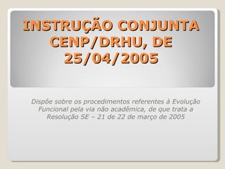 INSTRUÇÃO CONJUNTA CENP/DRHU, DE 25/04/2005 Dispõe sobre os procedimentos referentes à Evolução Funcional pela via não acadêmica, de que trata a Resolução SE – 21 de 22 de março de 2005 