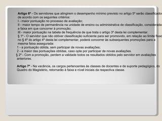       Artigo 6º  - Os servidores que atingirem o desempenho mínimo previsto no artigo 5º serão classificados  de acordo com os seguintes critérios:  I - maior pontuação no processo de avaliação;  II - maior tempo de permanência na unidade de ensino ou administrativa de classificação, considerada  a faixa em que concorrer à promoção;  III - maior pontuação na tabela de frequência de que trata o artigo 3º desta lei complementar.  § 1º - O servidor que não obtiver classificação suficiente para ser promovido, em relação ao limite fixado  no § 4º do artigo 4º desta lei complementar, poderá concorrer às subsequentes promoções para a  mesma faixa assegurada:  1 - a pontuação obtida, sem participar de novas avaliações; 2 - a maior das pontuações obtidas, caso opte por participar de novas avaliações. § 2º - Com a promoção, perdem a validade todos os resultados obtidos pelo servidor em avaliações  anteriores.  Artigo 7º  - Na vacância, os cargos pertencentes às classes de docentes e de suporte pedagógico, do  Quadro do Magistério, retornarão à faixa e nível iniciais da respectiva classe.  