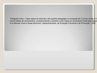 Parágrafo único - Cada classe de docente e de suporte pedagógico é composta de 5 (cinco) níveis e 5  (cinco) faixas de vencimentos, correspondendo o primeiro nível e faixa ao vencimento inicial das classes  e os demais níveis e faixas decorrem, respectivamente, de Evolução Funcional e de Promoção." (NR)  