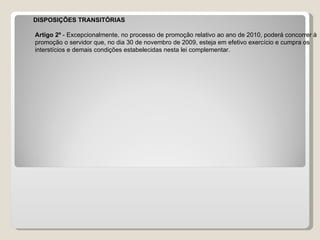 DISPOSIÇÕES TRANSITÓRIAS Artigo 2º  - Excepcionalmente, no processo de promoção relativo ao ano de 2010, poderá concorrer à  promoção o servidor que, no dia 30 de novembro de 2009, esteja em efetivo exercício e cumpra os  interstícios e demais condições estabelecidas nesta lei complementar.  