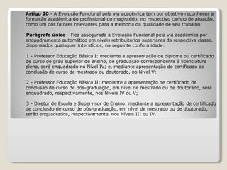Artigo 20  - A Evolução Funcional pela via acadêmica tem por objetivo reconhecer a  formação acadêmica do profissional do magistério, no respectivo campo de atuação,  como um dos fatores relevantes para a melhoria da qualidade de seu trabalho.   Parágrafo único  - Fica assegurada a Evolução Funcional pela via acadêmica por  enquadramento automático em níveis retribuitórios superiores da respectiva classe,  dispensados quaisquer interstícios, na seguinte conformidade:   1 - Professor Educação Básica I: mediante a apresentação de diploma ou certificado  de curso de grau superior de ensino, de graduação correspondente à licenciatura  plena, será enquadrado no Nível IV; e, mediante apresentação de certificado de  conclusão de curso de mestrado ou doutorado, no Nível V;    2 - Professor Educação Básica II: mediante a apresentação de certificado de  conclusão de curso de pós-graduação, em nível de mestrado ou de doutorado, será  enquadrado, respectivamente, nos Níveis IV ou V;   3 - Diretor de Escola e Supervisor de Ensino: mediante a apresentação de certificado de conclusão de curso de pós-graduação, em nível de mestrado ou de doutorado,  serão enquadrados, respectivamente, nos Níveis III ou IV. 