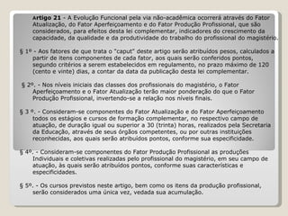 A rtigo 21  - A Evolução Funcional pela via não-acadêmica ocorrerá através do Fator  Atualização, do Fator Aperfeiçoamento e do Fator Produção Profissional, que são  considerados, para efeitos desta lei complementar, indicadores do crescimento da  capacidade, da qualidade e da produtividade do trabalho do profissional do magistério.   § 1º - Aos fatores de que trata o "caput" deste artigo serão atribuídos pesos, calculados a  partir de itens componentes de cada fator, aos quais serão conferidos pontos,  segundo critérios a serem estabelecidos em regulamento, no prazo máximo de 120  (cento e vinte) dias, a contar da data da publicação desta lei complementar.   § 2º. - Nos níveis iniciais das classes dos profissionais do magistério, o Fator  Aperfeiçoamento e o Fator Atualização terão maior ponderação do que o Fator  Produção Profissional, invertendo-se a relação nos níveis finais.   § 3 º. - Consideram-se componentes do Fator Atualização e do Fator Aperfeiçoamento  todos os estágios e cursos de formação complementar, no respectivo campo de  atuação, de duração igual ou superior a 30 (trinta) horas, realizados pela Secretaria  da Educação, através de seus órgãos competentes, ou por outras instituições  reconhecidas, aos quais serão atribuídos pontos, conforme sua especificidade.   § 4º. - Consideram-se componentes do Fator Produção Profissional as produções  Individuais e coletivas realizadas pelo profissional do magistério, em seu campo de  atuação, às quais serão atribuídos pontos, conforme suas características e  especificidades.   § 5º. - Os cursos previstos neste artigo, bem como os itens da produção profissional,  serão considerados uma única vez, vedada sua acumulação. 