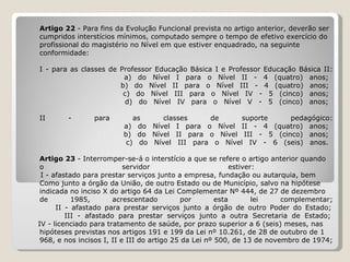 Artigo 22  - Para fins da Evolução Funcional prevista no artigo anterior, deverão ser  cumpridos interstícios mínimos, computado sempre o tempo de efetivo exercício do  profissional do magistério no Nível em que estiver enquadrado, na seguinte  conformidade:   I - para as classes de Professor Educação Básica I e Professor Educação Básica II:   a) do Nível I para o Nível II - 4 (quatro) anos;   b) do Nível II para o Nível III - 4 (quatro) anos;   c) do Nível III para o Nível IV - 5 (cinco) anos;   d) do Nível IV para o Nível V - 5 (cinco) anos;   II - para as classes de suporte pedagógico:   a) do Nível I para o Nível II - 4 (quatro) anos;   b) do Nível II para o Nível III - 5 (cinco) anos;   c) do Nível III para o Nível IV - 6 (seis) anos. Artigo 23  - Interromper-se-á o interstício a que se refere o artigo anterior quando  o servidor estiver:    I - afastado para prestar serviços junto a empresa, fundação ou autarquia, bem  Como junto a órgão da União, de outro Estado ou de Município, salvo na hipótese  indicada no inciso X do artigo 64 da Lei Complementar Nº 444, de 27 de dezembro  de 1985, acrescentado por esta lei complementar;   II - afastado para prestar serviços junto a órgão de outro Poder do Estado;   III - afastado para prestar serviços junto a outra Secretaria de Estado;   IV - licenciado para tratamento de saúde, por prazo superior a 6 (seis) meses, nas  hipóteses previstas nos artigos 191 e 199 da Lei nº 10.261, de 28 de outubro de 1 968, e nos incisos I, II e III do artigo 25 da Lei nº 500, de 13 de novembro de 1974; 