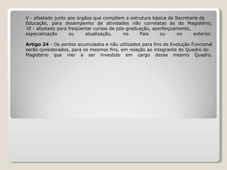 V - afastado junto aos órgãos que compõem a estrutura básica da Secretaria da  Educação, para desempenho de atividades não correlatas às do Magistério;   VI - afastado para freqüentar cursos de pós-graduação, aperfeiçoamento,  especialização ou atualização, no País ou no exterior. Artigo 24  - Os pontos acumulados e não utilizados para fins de Evolução Funcional serão considerados, para os mesmos fins, em relação ao integrante do Quadro do  Magistério que vier a ser investido em cargo desse mesmo Quadro. 