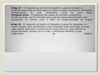 Artigo 27  - O integrante da carreira do magistério, quando nomeado ou  designado para cargo de outra classe da mesma carreira, perceberá o vencimento  correspondente ao nível retribuitório inicial da nova classe.   Parágrafo único  - O integrante das classes de docentes, ocupante de  função-atividade, que for nomeado para cargo de mesma denominação, será  enquadrado no mesmo nível e faixa da função-atividade de origem.   Artigo 36  - O integrante do Quadro do Magistério, quando for designado, no mesmo Quadro, para substituição ou para responder pelas atribuições de cargo  vago, poderá optar pelos vencimentos do cargo efetivo ou pelos salários da  função-atividade, incluída, se for o caso, a retribuição referente à carga  suplementar de trabalho. 