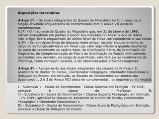 Disposições transitórias   Artigo 1 º. - Os atuais integrantes do Quadro do Magistério terão o cargo ou a  função-atividade enquadrados de conformidade com o Anexo VII desta lei  complementar. § 1º. - O integrante do Quadro do Magistério que, em 31 de janeiro de 1998,  estiver enquadrado em padrão superior aos indicados no Anexo a que se refere  este artigo, ficará enquadrado no último Nível da Faixa correspondente à sua classe.   § 2º. - Se, em decorrência do disposto neste artigo, resultar enquadramento do  cargo ou da função-atividade em Nível cujo valor seja inferior à quantia resultante  da soma do vencimento ou salário-base, da Gratificação Extra, da Gratificação de  Magistério, da Complementação de Piso e da Gratificação de Função efetivamente  percebidos pelo servidor, no cargo do qual titular, este fará jus ao recebimento da  diferença, como vantagem pessoal, a ser absorvida pelos próximos reajustes.   Artigo 2 º. - Aplicar-se-ão aos atuais integrantes das classes de Professor II,  Assistente de Diretor de Escola, Coordenador Pedagógico, Orientador Educacional e  Delegado de Ensino, em extinção, as Escalas de Vencimentos constantes dos  Subanexos 1, 2 e 3 do Anexo VIII desta lei complementar, na seguinte conformidade:   I - Subanexo 1 - Escala de Vencimentos - Classe Docente em Extinção - EV-CDE,  aplicável à classe de Professor II;   II - Subanexo 2 - Escala de Vencimentos - Classes Suporte Pedagógico em Extinção - EV-CSPE, aplicável às classes de Assistente de Diretor de Escola, Coordenador  Pedagógico e Orientador Educacional; e III - Subanexo 3 - Escala de Vencimentos - Classe Suporte Pedagógico em Extinção,  aplicável à classe de Delegado de Ensino. 