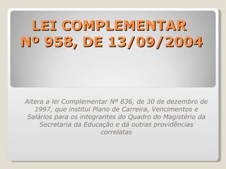 LEI COMPLEMENTAR  Nº 958, DE 13/09/2004 Altera a lei Complementar Nº 836, de 30 de dezembro de 1997, que institui Plano de Carreira, Vencimentos e Salários para os integrantes do Quadro do Magistério da Secretaria da Educação e dá outras providências correlatas 