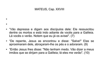MATEUS, Cap. XXVIII
●
●
● “Vão depressa e digam aos discípulos dele: Ele ressuscitou
dentre os mortos e está indo adiante de vocês para a Galileia.
Lá vocês o verão. Notem que eu já os avisei". (7)
● “De repente, Jesus as encontrou e disse: "Salve!" Elas se
aproximaram dele, abraçaram-lhe os pés e o adoraram. (9)
● “Então Jesus lhes disse: "Não tenham medo. Vão dizer a meus
irmãos que se dirijam para a Galileia; lá eles me verão". (10)
 