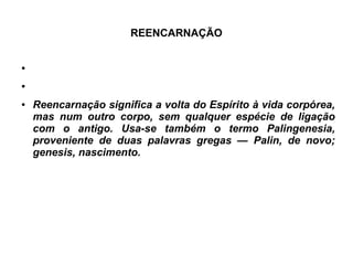 REENCARNAÇÃO
●
●
● Reencarnação significa a volta do Espírito à vida corpórea,
mas num outro corpo, sem qualquer espécie de ligação
com o antigo. Usa-se também o termo Palingenesia,
proveniente de duas palavras gregas — Palin, de novo;
genesis, nascimento.
 