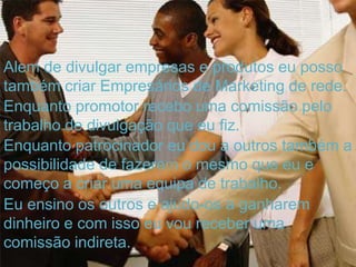 Alem de divulgar empresas e produtos eu posso
também criar Empresários de Marketing de rede.
Enquanto promotor recebo uma comissão pelo
trabalho de divulgação que eu fiz.
Enquanto patrocinador eu dou a outros também a
possibilidade de fazerem o mesmo que eu e
começo a criar uma equipa de trabalho.
Eu ensino os outros e ajudo-os a ganharem
dinheiro e com isso eu vou receber uma
comissão indireta.
 