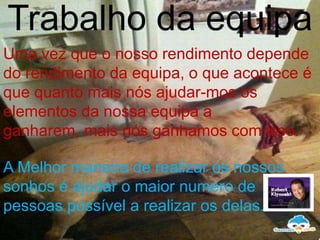 Trabalho da equipa
Uma vez que o nosso rendimento depende
do rendimento da equipa, o que acontece é
que quanto mais nós ajudar-mos os
elementos da nossa equipa a
ganharem, mais nós ganhamos com isso.

A Melhor maneira de realizar os nossos
sonhos é ajudar o maior numero de
pessoas possível a realizar os delas.
 