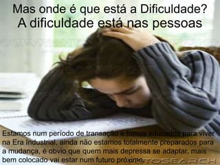 Mas onde é que está a Dificuldade?
    A dificuldade está nas pessoas




Estamos num período de transação e fomos educados para viver
na Era Industrial, ainda não estamos totalmente preparados para
a mudança, é obvio que quem mais depressa se adaptar, mais
bem colocado vai estar num futuro próximo.
 