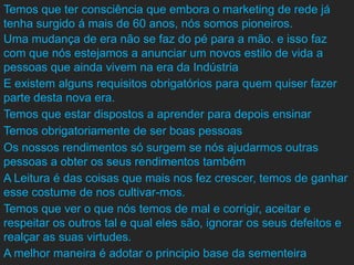 Temos que ter consciência que embora o marketing de rede já
tenha surgido á mais de 60 anos, nós somos pioneiros.
Uma mudança de era não se faz do pé para a mão. e isso faz
com que nós estejamos a anunciar um novos estilo de vida a
pessoas que ainda vivem na era da Indústria
E existem alguns requisitos obrigatórios para quem quiser fazer
parte desta nova era.
Temos que estar dispostos a aprender para depois ensinar
Temos obrigatoriamente de ser boas pessoas
Os nossos rendimentos só surgem se nós ajudarmos outras
pessoas a obter os seus rendimentos também
A Leitura é das coisas que mais nos fez crescer, temos de ganhar
esse costume de nos cultivar-mos.
Temos que ver o que nós temos de mal e corrigir, aceitar e
respeitar os outros tal e qual eles são, ignorar os seus defeitos e
realçar as suas virtudes.
A melhor maneira é adotar o principio base da sementeira
 