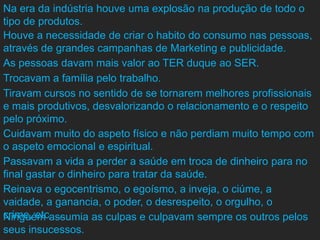 Na era da indústria houve uma explosão na produção de todo o
tipo de produtos.
Houve a necessidade de criar o habito do consumo nas pessoas,
através de grandes campanhas de Marketing e publicidade.
As pessoas davam mais valor ao TER duque ao SER.
Trocavam a família pelo trabalho.
Tiravam cursos no sentido de se tornarem melhores profissionais
e mais produtivos, desvalorizando o relacionamento e o respeito
pelo próximo.
Cuidavam muito do aspeto físico e não perdiam muito tempo com
o aspeto emocional e espiritual.
Passavam a vida a perder a saúde em troca de dinheiro para no
final gastar o dinheiro para tratar da saúde.
Reinava o egocentrismo, o egoísmo, a inveja, o ciúme, a
vaidade, a ganancia, o poder, o desrespeito, o orgulho, o
crime, etc. …
Ninguém assumia as culpas e culpavam sempre os outros pelos
seus insucessos.
 