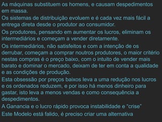 As máquinas substituem os homens, e causam despedimentos
em massa.
Os sistemas de distribuição evoluem e é cada vez mais fácil a
entrega direta desde o produtor ao consumidor.
Os produtores, pensando em aumentar os lucros, eliminam os
intermediários e começam a vender diretamente.
Os intermediários, não satisfeitos e com a intenção de os
derrubar, começam a comprar noutros produtores, o maior critério
nestas compras é o preço baixo, com o intuito de vender mais
barato e dominar o mercado, deixam de ter em conta a qualidade
e as condições de produção.
Esta obsessão por preços baixos leva a uma redução nos lucros
e os ordenados reduzem, e por isso há menos dinheiro para
gastar, isto leva a menos vendas e como consequência a
despedimentos.
A Ganancia e o lucro rápido provoca instabilidade e “crise”
Este Modelo está falido, é preciso criar uma alternativa
 