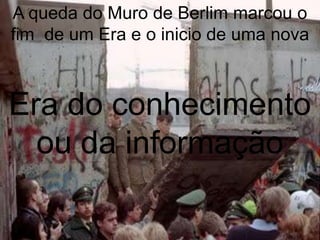 A queda do Muro de Berlim marcou o
fim de um Era e o inicio de uma nova



Era do conhecimento
  ou da informação
 