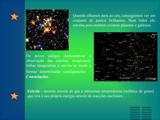 Quando olhamos para ao céu, conseguimos ver um
conjunto de pontos brilhantes. Nem todos são
estrelas pois também existem planetas e galáxias.
Os povos antigos dedicaram-se à
observação das estrelas, imaginando
linhas imaginárias a uni-las de modo a
formar determinadas configurações –
Constelações.
Estrela - enorme nuvem de gás a altíssimas temperaturas (milhões de graus)
que cria a sua própria energia através de reacções nucleares.
 