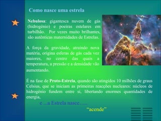 Nebulosa: gigantesca nuvem de gás
(hidrogénio) e poeiras estelares em
turbilhão. Por vezes muito brilhantes,
são autênticas maternidades de Estrelas.
É na fase de Proto-Estrela, quando são atingidos 10 milhões de graus
Celsius, que se iniciam as primeiras reacções nucleares: núcleos de
hidrogénio fundem entre si, libertando enormes quantidades de
energia,
e ...a Estrela nasce…..
“acende”
A força da gravidade, atraindo nova
matéria, origina esferas de gás cada vez
maiores, no centro das quais a
temperatura, a pressão e a densidade vão
aumentando.
Como nasce uma estrela
 