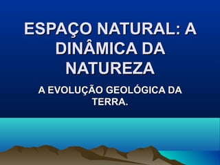ESPAÇO NATURAL: AESPAÇO NATURAL: A
DINÂMICA DADINÂMICA DA
NATUREZANATUREZA
A EVOLUÇÃO GEOLÓGICA DAA EVOLUÇÃO GEOLÓGICA DA
TERRA.TERRA.
 