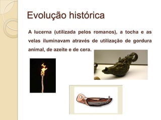 Evolução histórica
A lucerna (utilizada pelos romanos), a tocha e as
velas iluminavam através de utilização de gordura
animal, de azeite e de cera.

 