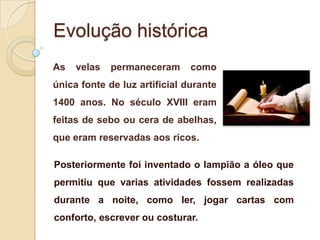 Evolução histórica
As

velas

permaneceram

como

única fonte de luz artificial durante
1400 anos. No século XVIII eram
feitas de sebo ou cera de abelhas,
que eram reservadas aos ricos.
Posteriormente foi inventado o lampião a óleo que
permitiu que varias atividades fossem realizadas
durante a noite, como ler, jogar cartas com
conforto, escrever ou costurar.

 