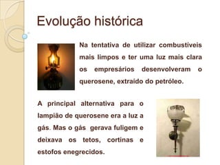Evolução histórica
Na tentativa de utilizar combustíveis
mais limpos e ter uma luz mais clara
os

empresários

desenvolveram

querosene, extraído do petróleo.

A principal alternativa para o
lampião de querosene era a luz a
gás. Mas o gás gerava fuligem e

deixava os tetos, cortinas e
estofos enegrecidos.

o

 