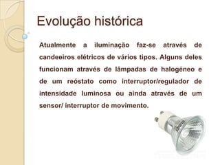 Evolução histórica
Atualmente

a

iluminação

faz-se

através

de

candeeiros elétricos de vários tipos. Alguns deles
funcionam através de lâmpadas de halogéneo e
de um reóstato como interruptor/regulador de
intensidade luminosa ou ainda através de um
sensor/ interruptor de movimento.

 