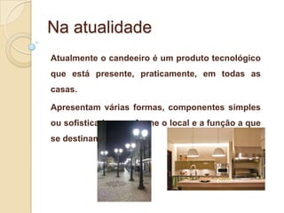 Na atualidade
Atualmente o candeeiro é um produto tecnológico
que está presente, praticamente, em todas as
casas.
Apresentam várias formas, componentes simples
ou sofisticados, conforme o local e a função a que
se destinam.

 