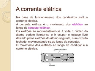 A corrente elétrica
Na base de funcionamento dos candeeiros está a
corrente elétrica.
A corrente elétrica é o movimento dos eletrões ao
longo do condutor elétrico.
Os eletrões ao movimentarem-se á volta o núcleo do
átomo podem libertar-se e ir ocupar o espaço livre
deixado pelos eletrões do átomo seguinte, num circuito
fechado, movimentando-se ao longo do condutor.
O movimento dos eletrões ao longo do condutor é a
corrente elétrica.

 