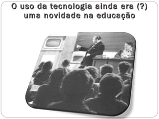 O uso da tecnologia ainda era (?) uma novidade na educação 