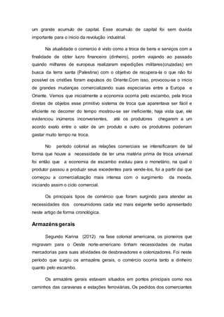 um grande acumulo de capital. Esse acumulo de capital foi sem duvida
importante para o inicio da revolução industrial.
Na atualidade o comercio é visto como a troca de bens e serviços com a
finalidade de obter lucro financeiro (dinheiro), porém viajando ao passado
quando milhares de europeus realizaram expedições militares(cruzadas) em
busca da terra santa (Palestina) com o objetivo de recupera-la o que não foi
possível os cristões foram expulsos do Oriente.Com isso, provocou-se o inicio
de grandes mudanças comercializando suas especiarias entre a Europa e
Oriente. Vemos que inicialmente a economia ocorria pelo escambo, pela troca
diretas de objetos esse primitivo sistema de troca que aparentava ser fácil e
eficiente no decorrer do tempo mostrou-se ser ineficiente, haja vista que, ele
evidenciou inúmeros inconvenientes, até os produtores chegarem a um
acordo exato entre o valor de um produto e outro os produtores poderiam
gastar muito tempo na troca.
No período colonial as relações comerciais se intensificaram de tal
forma que houve a necessidade de ter uma matéria prima de troca universal
foi então que a economia de escambo evoluiu para o monetário, na qual o
produtor passou a produzir seus excedentes para vende-los, foi a partir dai que
começou a comercialização mais intensa com o surgimento da moeda,
iniciando assim o ciclo comercial.
Os principais tipos de comércio que foram surgindo para atender as
necessidades dos consumidores cada vez mais exigente serão apresentado
neste artigo de forma cronológica.
Armazénsgerais
Segundo Karina (2012) na fase colonial americana, os pioneiros que
migravam para o Oeste norte-americano tinham necessidades de muitas
mercadorias para suas atividades de desbravadores e colonizadores. Foi neste
período que surgiu os armazéns gerais, o comércio ocorria tanto a dinheiro
quanto pelo escambo.
Os armazéns gerais estavam situados em pontos principais como nos
caminhos das caravanas e estações ferroviárias, Os pedidos dos comerciantes
 