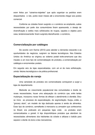 eram feitos por “caixeiros-viajantes” que após organizar os pedidos eram
despachados e isto, podia durar meses até a encomenda chegar aos postos
comercial.
Conforme as cidades foram surgindo e o comércio se ampliando, outras
necessidades por parte dos consumidores foram aparecendo, o desejo de
diversificação e estilos mais sofisticados de roupas, sapatos e objetos para
casa, tendenciosamente foram surgindo,intensificando o comércio.
Comercialização por catálogos
De acordo com Karina (2012) para atender a demanda crescente e as
oportunidades de negócios, surgiram os fatores tecnológicos. Nos Estados
Unidos da América se originou ao sistema postal norte-americano que deu
impulso a um novo tipo de comercialização de produtos, a comercialização por
catálogos e encomendas postais.
Em seguida veio ás lojas especializadas, com um ar de mais sofisticação,
unindo fatores tecnológicos e de prática profissional.
Especialização do varejo
Uma variedade de produtos era comercializada começaram a surgir a
lojas de departamento.
Mediante ao crescimento populacional das comunidades e diante de
novas necessidades, houve uma adequação do comércio que, entre tantas
mudanças, incorporou novas formas de efetuar o atendimento à clientela. Deu-
se inicio ao processo de especialização, de segmentação. Surgiu, então, a
“grocery store”, um modelo de loja dedicada apenas à venda de alimentos.
Esse tipo de comércio, semelhante à mercearia ou armazém que conhecemos
no Brasil, era praticado em pequenas lojas onde os produtos eram
comercializados a granel. A loja disponibilizava produtos que atendiam às
necessidades alimentares dos habitantes da cidade e utilizava o balcão para
separar o cliente do dono e das mercadorias.
 
