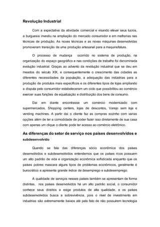 Revolução Industrial
Com a expectativa da atividade comercial e visando elevar seus lucros,
a burguesia investiu na ampliação do mercado consumidor e em melhorias nas
técnicas de produção. As novas técnicas e as novas máquinas desenvolvidas
promoveram transição de uma produção artesanal para a maquinofatura.
O processo de mudança ocorrido no sistema de produção, na
organização do espaço geográfico e nas condições de trabalho foi denominada
evolução industrial. Graças ao advento da revolução industrial que se deu em
meados do século XIX, e consequentemente o crescimento das cidades as
diferentes necessidades da população, a adequação das indústrias para a
produção de produtos mais específicos e os diferentes tipos de lojas ampliando
a disputa pelo consumidor estabeleceram um ciclo que possibilitou ao comércio
exercer suas funções de equalização e distribuição dos bens de consumo.
Dai em diante encontrasse um comércio modernizado com
supermercados, Shopping centers, lojas de descontos, Varejo sem loja e
vending machines. A partir dai o cliente faz as compras sozinho com varias
opções além de ter a comodidade de poder fazer isso diretamente de sua casa
com apenas um clique o cliente pode ter acesso ao comércio eletrônico.
As diferenças do setor de serviço nos países desenvolvidos e
subdesenvolvido
Quando se fala das diferenças sócio econômica dos países
desenvolvidos e subdesenvolvidos entendemos que os países ricos possuem
um alto padrão de vida e organização econômica sofisticada enquanto que os
países pobres mascara alguns tipos de problemas econômicos, geralmente é
burocrático e apresenta grande índice de desemprego e subdesemprego.
A qualidade de serviços nesses países também se apresentam de forma
distintas, nos países desenvolvidos há um alto padrão social, o consumidor
conhece seus direitos e exige produtos de alta qualidade, e os países
subdesenvolvidos busca a sobrevivência, pois o nível de investimento em
industrias são extremamente baixos até pelo fato de não possuírem tecnologia
 