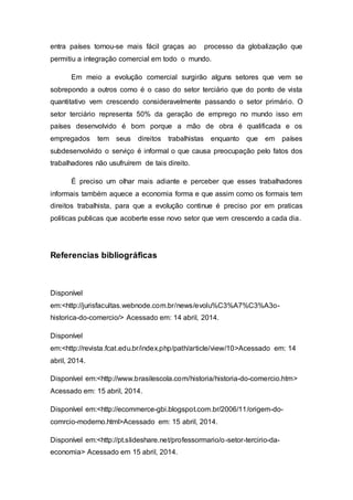 entra países tornou-se mais fácil graças ao processo da globalização que
permitiu a integração comercial em todo o mundo.
Em meio a evolução comercial surgirão alguns setores que vem se
sobrepondo a outros como é o caso do setor terciário que do ponto de vista
quantitativo vem crescendo consideravelmente passando o setor primário. O
setor terciário representa 50% da geração de emprego no mundo isso em
países desenvolvido é bom porque a mão de obra é qualificada e os
empregados tem seus direitos trabalhistas enquanto que em países
subdesenvolvido o serviço é informal o que causa preocupação pelo fatos dos
trabalhadores não usufruírem de tais direito.
É preciso um olhar mais adiante e perceber que esses trabalhadores
informais também aquece a economia forma e que assim como os formais tem
direitos trabalhista, para que a evolução continue é preciso por em praticas
politicas publicas que acoberte esse novo setor que vem crescendo a cada dia.
Referencias bibliográficas
Disponível
em:<http://jurisfacultas.webnode.com.br/news/evolu%C3%A7%C3%A3o-
historica-do-comercio/> Acessado em: 14 abril, 2014.
Disponível
em:<http://revista.fcat.edu.br/index.php/path/article/view/10>Acessado em: 14
abril, 2014.
Disponível em:<http://www.brasilescola.com/historia/historia-do-comercio.htm>
Acessado em: 15 abril, 2014.
Disponível em:<http://ecommerce-gbi.blogspot.com.br/2006/11/origem-do-
comrcio-moderno.html>Acessado em: 15 abril, 2014.
Disponível em:<http://pt.slideshare.net/professormario/o-setor-tercirio-da-
economia> Acessado em 15 abril, 2014.
 
