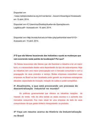 Disponível em
:<www.institutocidadeviva.org.br/inventarios/.../oscaminhosantigos>Aceessado
em 15 abril, 2014.
Disponível em:<C:UsersrisoDesktopAuxiliar-de-Operações-em-
Logística.pdf> Acessado em: 15 abril, 2014.
Disponível em:<http://revista.fcat.edu.br/index.php/path/article/view/10/12>
Acessado em: 15 abril, 2014.
2º O que são fatores locacionais das indústrias e quais as mudanças que
vem ocorrendo neste padrão de localização? Por que?
Os fatores locacionais são fatores que vão favorecer a industria a ter um maior
lucro, e a necessidade destes varia dependendo do tipo de cada empresa. Hoje
as indústrias tem uma maior preocupação com o mercado consumidor e com a
propagação de seus produtos e serviço. Muitas empresas concentram suas
empresas no Brasil se bem localizada pode garantir as empresas estrangeiras
elevadas capacidade de inovação, redução de custos e poder competitivo.
3º. Atualmente, o que está provocando um processo de
descentralização industrial no mundo?
As politicas governamental que oferece as industrias isenções de
imposto de renda, mão de obra barata as vezes escrava e o aumento dos
mercados consumido, fica mais viável ter uma empresa de lado do seus
consumidores de que gastar dinheiro transportando os produtos.
4º Faça um resumo acerca da História da Industrialização
no Brasil
 