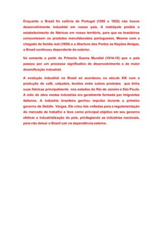 Enquanto o Brasil foi colônia de Portugal (1500 a 1822) não houve
desenvolvimento industrial em nosso país. A metrópole proibia o
estabelecimento de fábricas em nosso território, para que os brasileiros
consumissem os produtos manufaturados portugueses. Mesmo com a
chegada da família real (1808) e a Abertura dos Portos às Nações Amigas,
o Brasil continuou dependente do exterior.
foi somente a partir da Primeira Guerra Mundial (1914-18) que o país
passou por um processo significativo de desenvolvimento e de maior
diversificação industrial.
A evolução industrial no Brasil só aconteceu no século XIX com a
produção de café, calçados, tecidos entre outros produtos que tinha
suas fabricas principalmente nos estados do Rio de Janeiro e São Paulo.
A mão de obra nestas industrias era geralmente formada por imigrantes
italianos. A indústria brasileira ganhou impulso durante o primeiro
governo de Getúlio Vargas. Ele criou leis voltadas para a regulamentação
do mercado de trabalho e teve como principal objetivo em seu governo
efetivar a industrialização do país, privilegiando as indústrias nacionais,
para não deixar o Brasil cair na dependência externa.
 