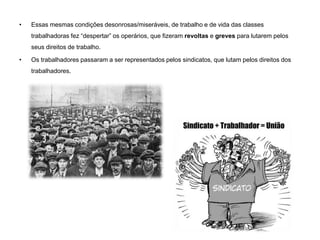 • Essas mesmas condições desonrosas/miseráveis, de trabalho e de vida das classes
trabalhadoras fez “despertar” os operários, que fizeram revoltas e greves para lutarem pelos
seus direitos de trabalho.
• Os trabalhadores passaram a ser representados pelos sindicatos, que lutam pelos direitos dos
trabalhadores.
 