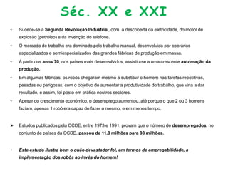 Séc. XX e XXI
• Sucede-se a Segunda Revolução Industrial, com a descoberta da eletricidade, do motor de
explosão (petróleo) e da invenção do telefone.
• O mercado de trabalho era dominado pelo trabalho manual, desenvolvido por operários
especializados e semiespecializados das grandes fábricas de produção em massa.
• A partir dos anos 70, nos países mais desenvolvidos, assistiu-se a uma crescente automação da
produção.
• Em algumas fábricas, os robôs chegaram mesmo a substituir o homem nas tarefas repetitivas,
pesadas ou perigosas, com o objetivo de aumentar a produtividade do trabalho, que viria a dar
resultado, e assim, foi posto em prática noutros sectores.
• Apesar do crescimento económico, o desemprego aumentou, até porque o que 2 ou 3 homens
faziam, apenas 1 robô era capaz de fazer o mesmo, e em menos tempo.
 Estudos publicados pela OCDE, entre 1973 e 1991, provam que o número de desempregados, no
conjunto de países da OCDE, passou de 11,3 milhões para 30 milhões.
• Este estudo ilustra bem o quão devastador foi, em termos de empregabilidade, a
implementação dos robôs ao invés do homem!
 