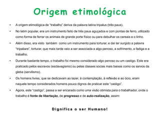 Origem etimológica
• A origem etimológica de “trabalho” deriva da palavra latina tripalus (três paus).
• No latim popular, era um instrumento feito de três paus aguçados e com pontas de ferro, utilizado
como forma de ferrar os animais de grande porte físico ou para debulhar os cereais e o linho.
• Além disso, era visto também como um instrumento para torturar, e daí ter surgido a palavra
“tripaliare”, torturar, que mais tarde veio a ser associada a algo penoso, a sofrimento, a fadiga e a
trabalho.
• Durante bastante tempo, o trabalho foi mesmo considerado algo penoso ou um castigo. Este era
praticado pelos escravos (esclavagismo) ou pelas classes socias mais baixas como os servos da
gleba (servilismo).
• Os homens livres, que se dedicavam ao lazer, à contemplação, à reflexão e ao ócio, eram
naquele tempo considerados homens pouco dignos de praticar este “castigo”.
• Agora, este “castigo”, passa a ser encarado como uma visão otimista para o trabalhador, onde o
trabalho é fonte de libertação, de progresso e de auto-realização, assim:
D i g n i f i c a o s e r H u m a n o !
 