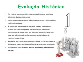 Evolução Histórica
• No ínicio, o homem primitivo vivia principalmente da recolha de
alimentos, da caça e da pesca.
• Estas atividades eram feitas coletivamente utilizando instrumentos
muito rudimentares.
• É aqui que o homem era um recoletor, ou seja, dependendo
apenas do que a natureza lhe oferecia, onde o trabalho era
particularmente cooperativo, isto porque o homem tinha de lutar
pela sua sobrevivência, enfrentando as contrariedades da
natureza e os animais.
• As tarefas eram repartidas por sexo ou idade, onde os homens se
limitavam à caça e as mulheres à recolha de vegetais e de frutos.
• Surgia assim, uma primeira divisão do trabalho, uma divisão
natural.
 